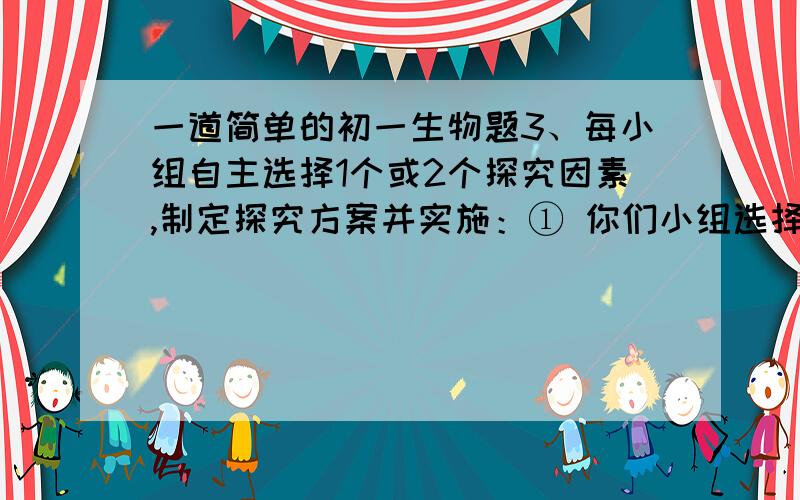 一道简单的初一生物题3、每小组自主选择1个或2个探究因素,制定探究方案并实施：① 你们小组选择探究的非生物因素是____