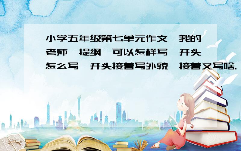 小学五年级第七单元作文《我的老师》提纲,可以怎样写,开头怎么写,开头接着写外貌,接着又写啥.