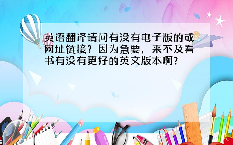 英语翻译请问有没有电子版的或网址链接？因为急要，来不及看书有没有更好的英文版本啊？