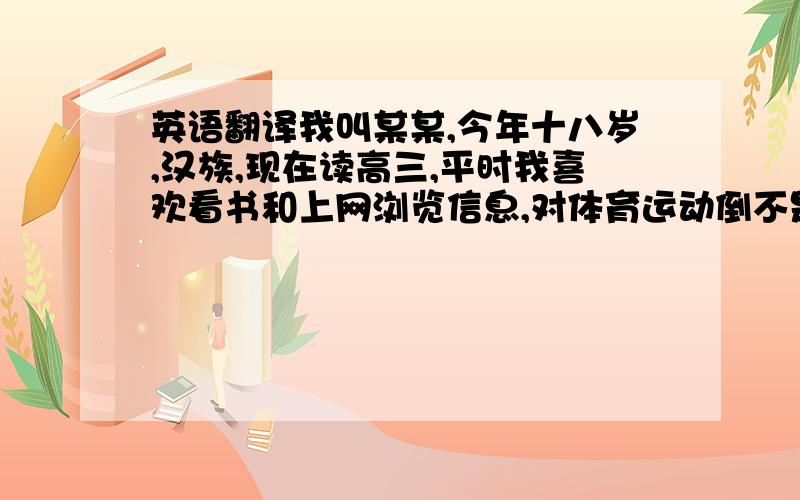 英语翻译我叫某某,今年十八岁,汉族,现在读高三,平时我喜欢看书和上网浏览信息,对体育运动倒不是很热衷,不过我喜欢打羽毛球