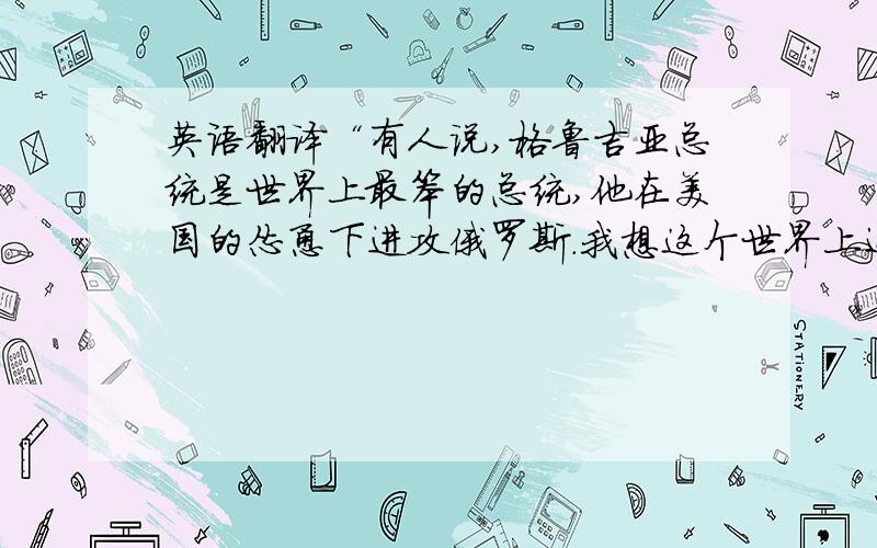 英语翻译“有人说,格鲁吉亚总统是世界上最笨的总统,他在美国的怂恿下进攻俄罗斯.我想这个世界上还没有几个国家敢和俄罗斯打仗