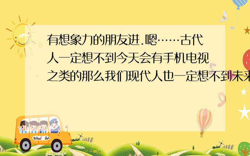 有想象力的朋友进.嗯……古代人一定想不到今天会有手机电视之类的那么我们现代人也一定想不到未来的一些东西.希望非常有想象力