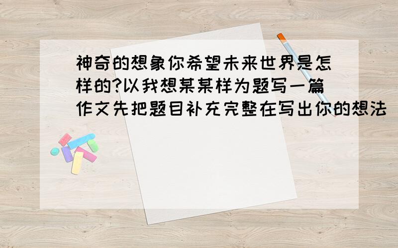 神奇的想象你希望未来世界是怎样的?以我想某某样为题写一篇作文先把题目补充完整在写出你的想法