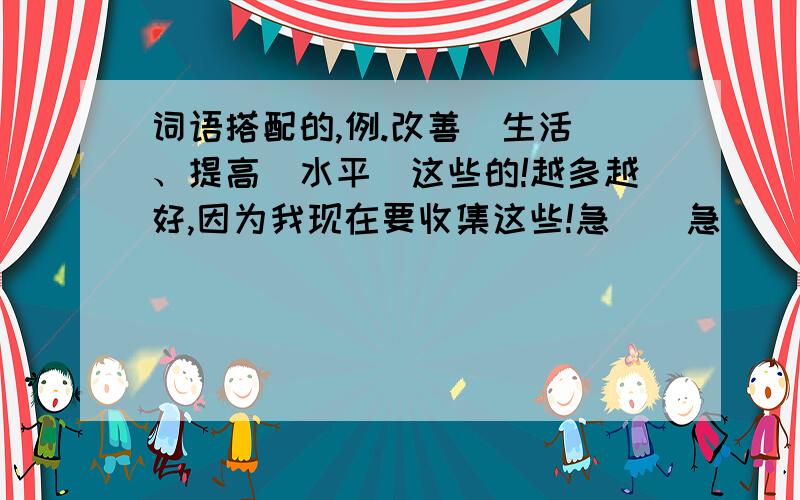 词语搭配的,例.改善（生活）、提高（水平）这些的!越多越好,因为我现在要收集这些!急``急``