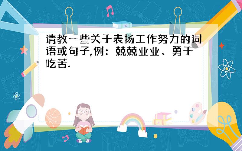 请教一些关于表扬工作努力的词语或句子,例：兢兢业业、勇于吃苦.