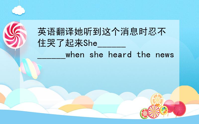 英语翻译她听到这个消息时忍不住哭了起来She____________when she heard the news