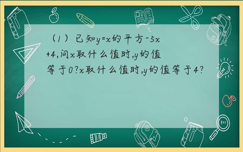 （1）已知y=x的平方-5x+4,问x取什么值时,y的值等于0?x取什么值时,y的值等于4?