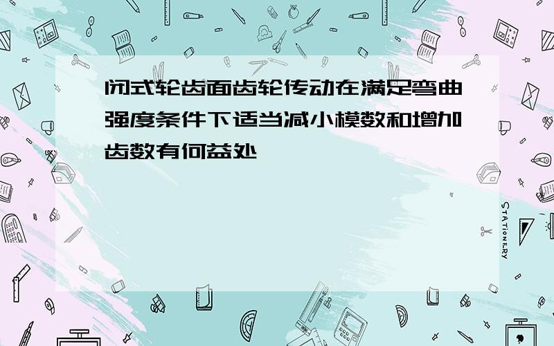 闭式轮齿面齿轮传动在满足弯曲强度条件下适当减小模数和增加齿数有何益处