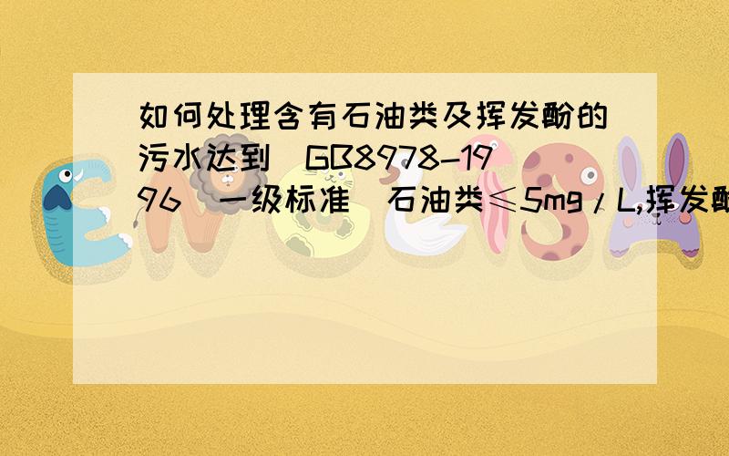 如何处理含有石油类及挥发酚的污水达到（GB8978-1996）一级标准（石油类≤5mg/L,挥发酚≤0.5 mg/L）?