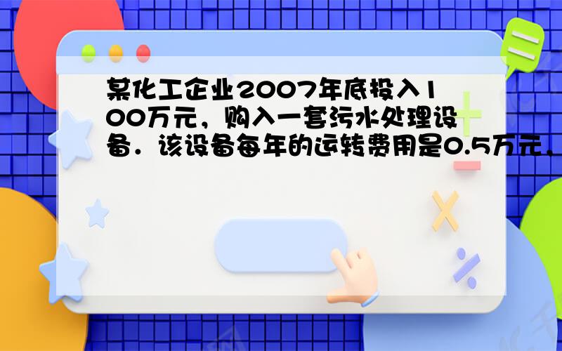 某化工企业2007年底投入100万元，购入一套污水处理设备．该设备每年的运转费用是0.5万元，此外每年都要花费一定的维护