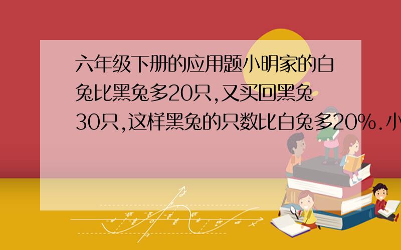 六年级下册的应用题小明家的白兔比黑兔多20只,又买回黑兔30只,这样黑兔的只数比白兔多20%.小明家有白兔