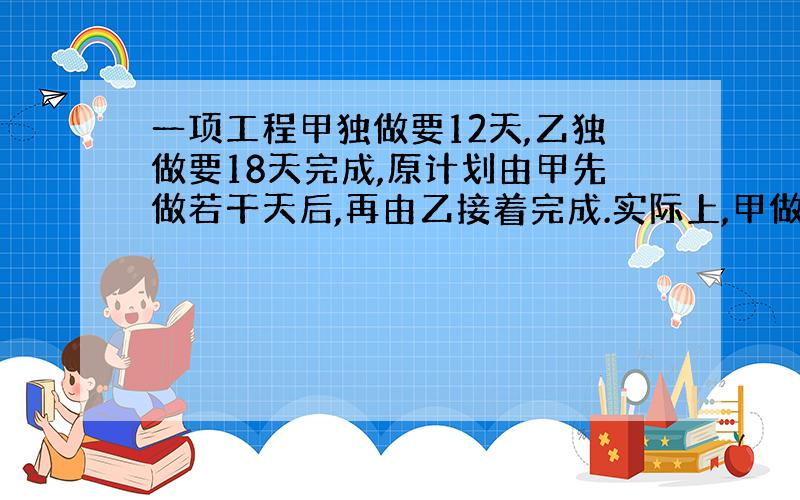 一项工程甲独做要12天,乙独做要18天完成,原计划由甲先做若干天后,再由乙接着完成.实际上,甲做了它原计划时间的一半后,