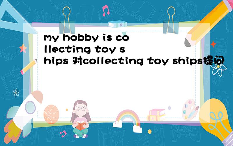 my hobby is collecting toy ships 对collecting toy ships提问