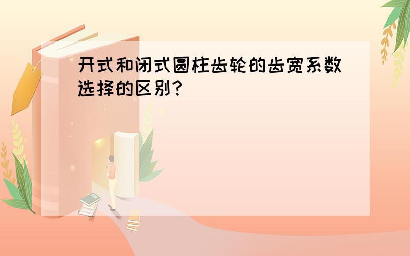 开式和闭式圆柱齿轮的齿宽系数选择的区别?