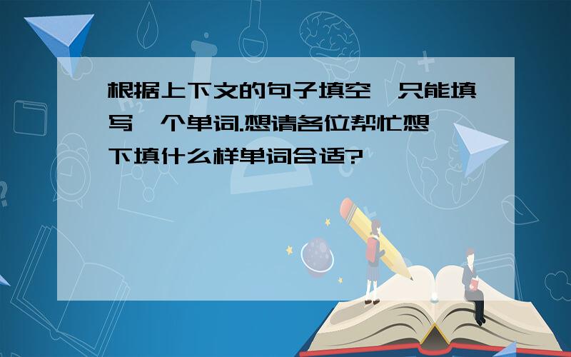 根据上下文的句子填空,只能填写一个单词.想请各位帮忙想一下填什么样单词合适?