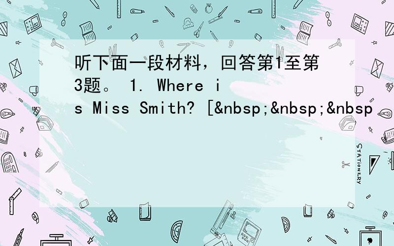 听下面一段材料，回答第1至第3题。 1. Where is Miss Smith? [   