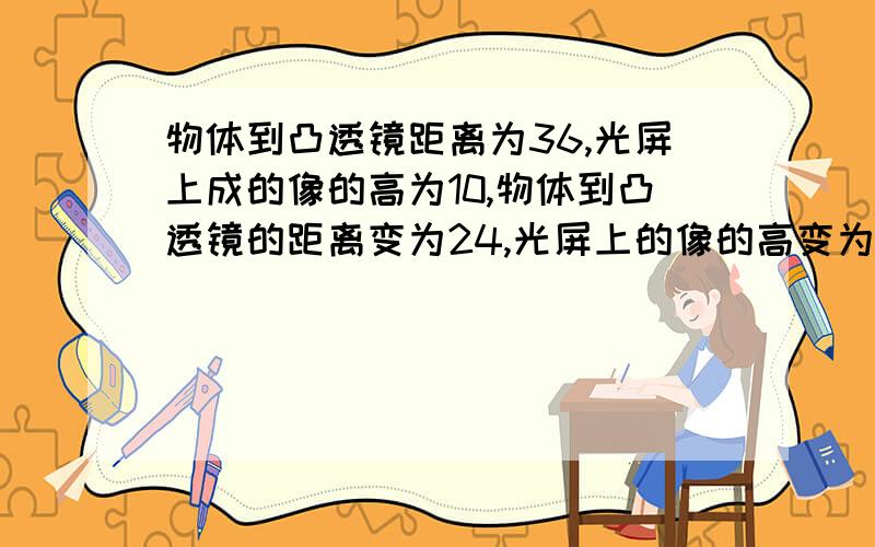 物体到凸透镜距离为36,光屏上成的像的高为10,物体到凸透镜的距离变为24,光屏上的像的高变为20,求凸透镜焦距