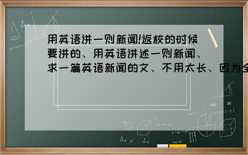 用英语讲一则新闻!返校的时候要讲的、用英语讲述一则新闻、求一篇英语新闻的文、不用太长、因为全班都要讲、所以一个人一两分钟