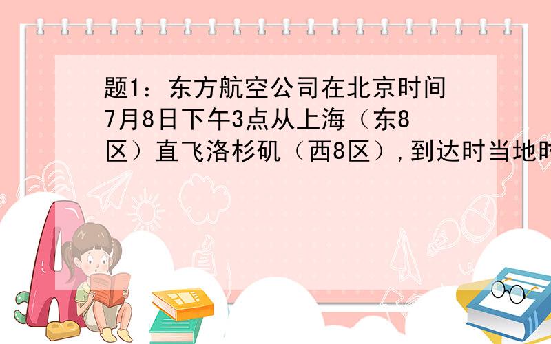 题1：东方航空公司在北京时间7月8日下午3点从上海（东8区）直飞洛杉矶（西8区）,到达时当地时间是7月8日上午10点,飞