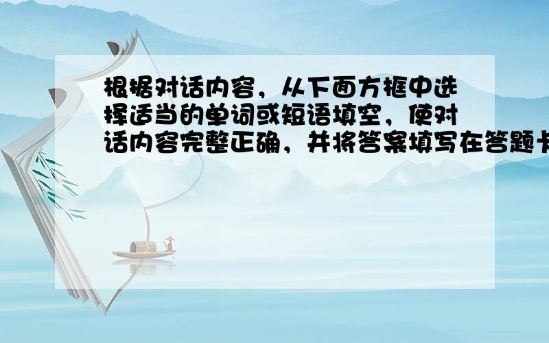 根据对话内容，从下面方框中选择适当的单词或短语填空，使对话内容完整正确，并将答案填写在答题卡标的相应位置上。