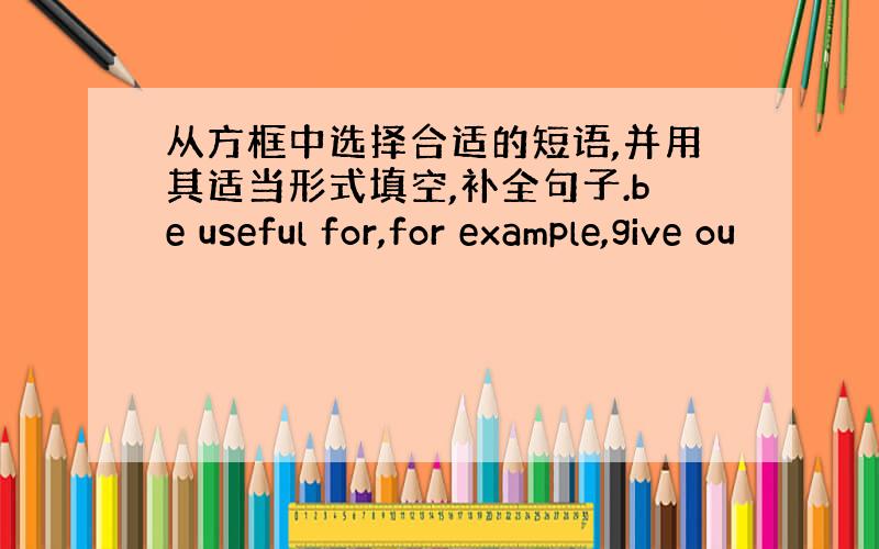 从方框中选择合适的短语,并用其适当形式填空,补全句子.be useful for,for example,give ou