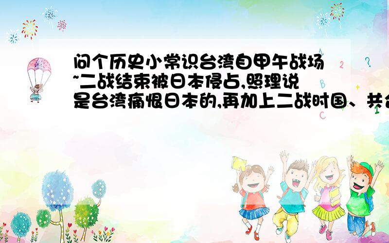 问个历史小常识台湾自甲午战场~二战结束被日本侵占,照理说是台湾痛恨日本的,再加上二战时国、共合作过抗日.为什么现在的台湾