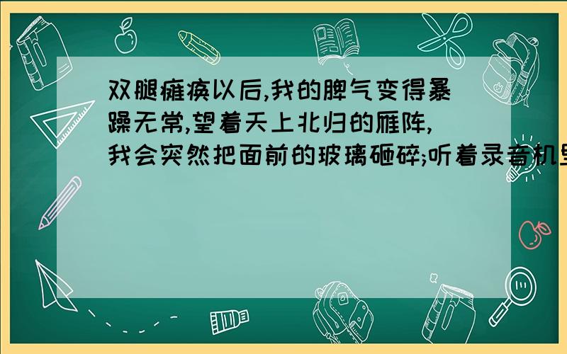 双腿瘫痪以后,我的脾气变得暴躁无常,望着天上北归的雁阵,我会突然把面前的玻璃砸碎;听着录音机里甜美的