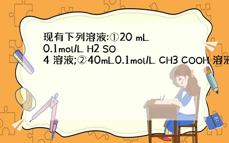 现有下列溶液:①20 mL 0.1mol/L H2 SO4 溶液;②40mL0.1mol/L CH3 COOH 溶液;