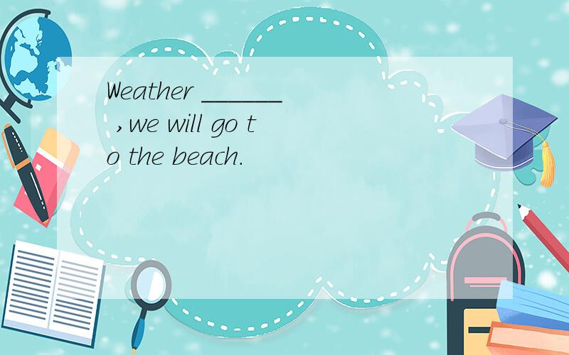 Weather ______ ,we will go to the beach.