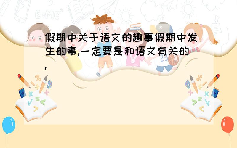 假期中关于语文的趣事假期中发生的事,一定要是和语文有关的,