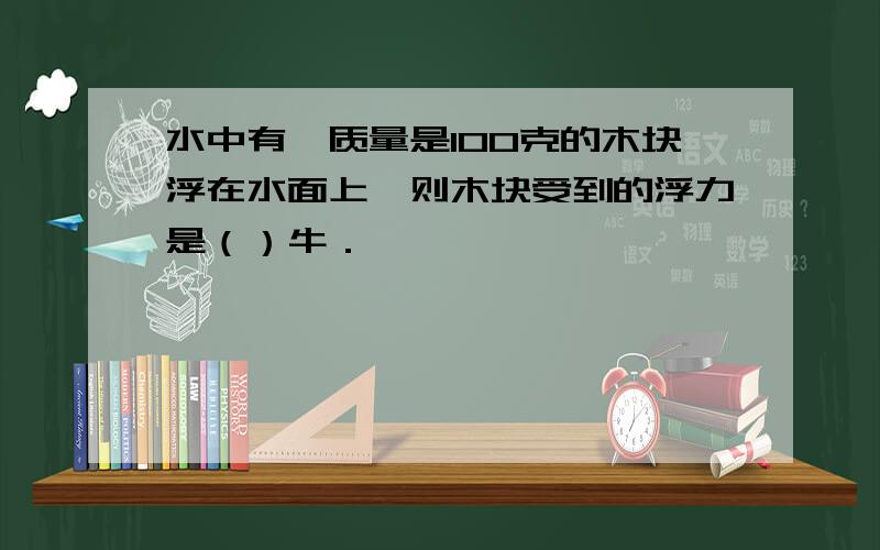 水中有一质量是100克的木块浮在水面上,则木块受到的浮力是（）牛．