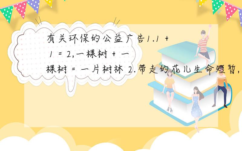 有关环保的公益广告1.1 + 1 = 2,一棵树 + 一棵树 = 一片树林 2.带走的花儿生命短暂,留下的美丽才是永远