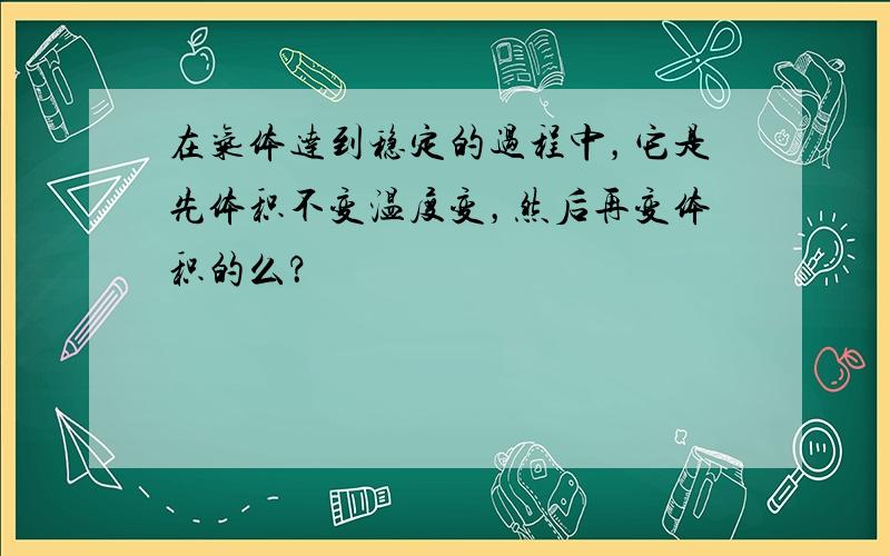 在气体达到稳定的过程中，它是先体积不变温度变，然后再变体积的么？