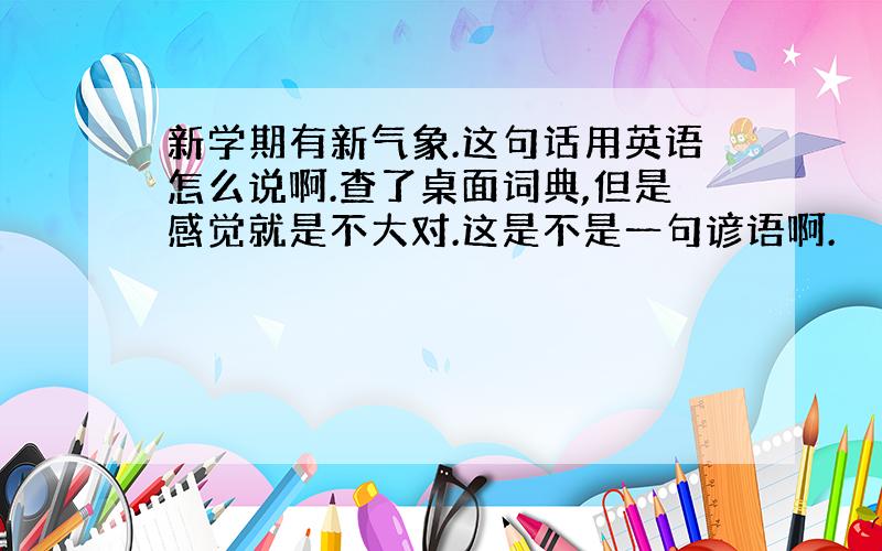 新学期有新气象.这句话用英语怎么说啊.查了桌面词典,但是感觉就是不大对.这是不是一句谚语啊.