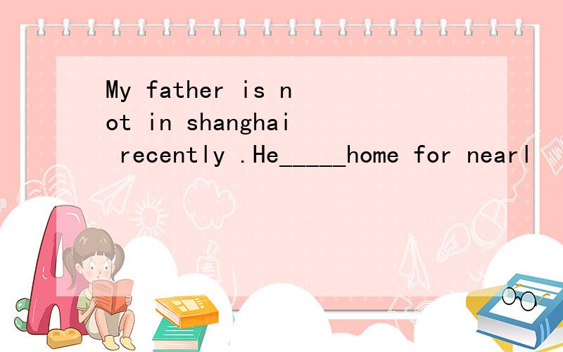 My father is not in shanghai recently .He_____home for nearl