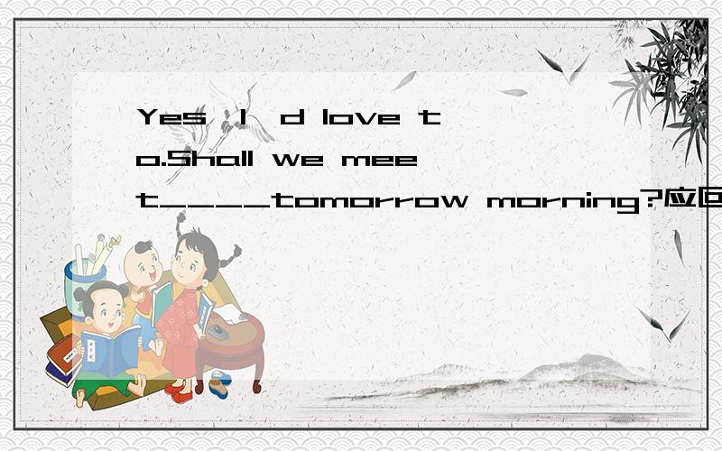 Yes,I'd love to.Shall we meet____tomorrow morning?应回答OK.____