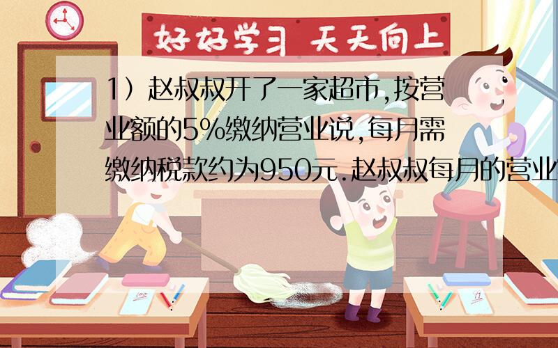 1）赵叔叔开了一家超市,按营业额的5%缴纳营业说,每月需缴纳税款约为950元.赵叔叔每月的营业额约为?