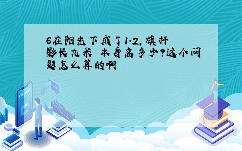 6在阳光下成了1.2,旗杆 影长九米 本身高多少?这个问题怎么算的啊