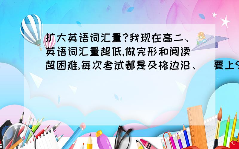 扩大英语词汇量?我现在高二、英语词汇量超低,做完形和阅读超困难,每次考试都是及格边沿、（要上90分很难、150分的）,我