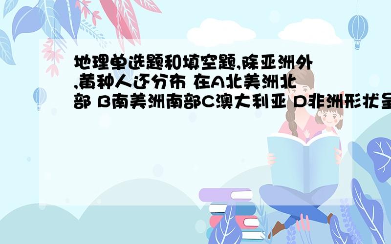 地理单选题和填空题,除亚洲外,黄种人还分布 在A北美洲北部 B南美洲南部C澳大利亚 D非洲形状呈三角形的大洋是-----