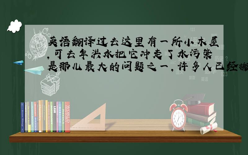 英语翻译过去这里有一所小木屋,可去年洪水把它冲走了水污染是那儿最大的问题之一,许多人已经搬到其他地方去了我去过新加坡两次