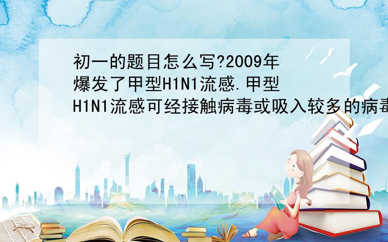 初一的题目怎么写?2009年爆发了甲型H1N1流感.甲型H1N1流感可经接触病毒或吸入较多的病毒而致病.我国政府对此高度