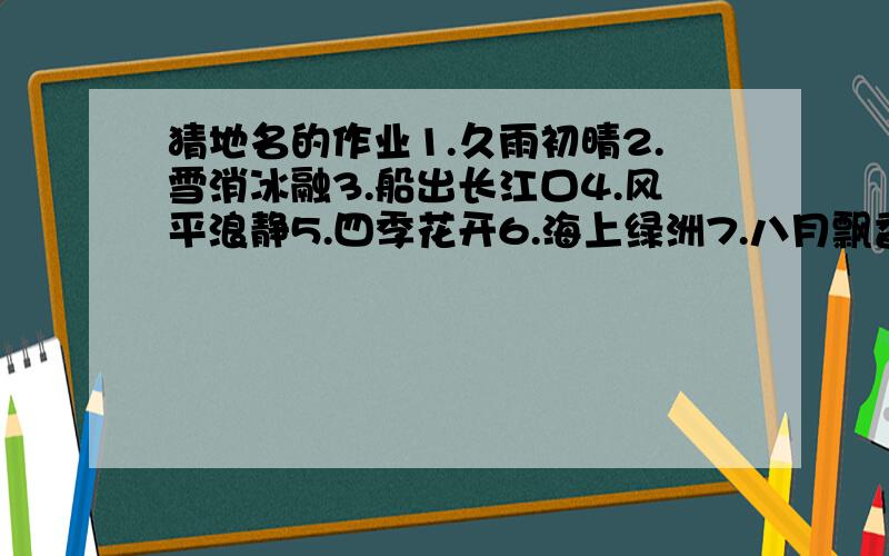 猜地名的作业1.久雨初晴2.雪消冰融3.船出长江口4.风平浪静5.四季花开6.海上绿洲7.八月飘香香满园8.春城无处不飞