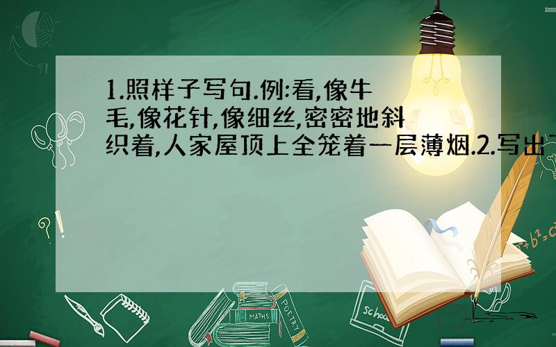 1.照样子写句.例:看,像牛毛,像花针,像细丝,密密地斜织着,人家屋顶上全笼着一层薄烟.2.写出下面词语的反义词.盛--