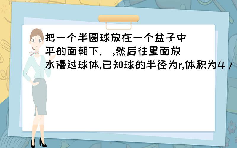 把一个半圆球放在一个盆子中（平的面朝下.）,然后往里面放水漫过球体,已知球的半径为r,体积为4/3π（r的三次方）,水的