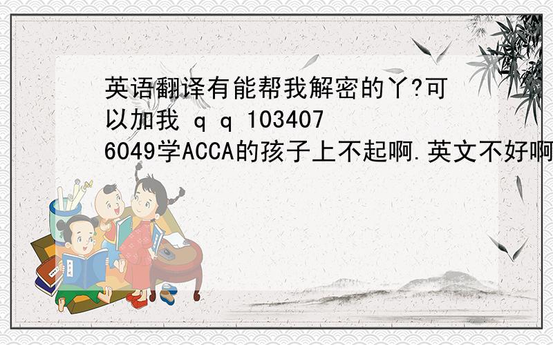 英语翻译有能帮我解密的丫?可以加我 q q 1034076049学ACCA的孩子上不起啊.英文不好啊,.需要各方面的帮助