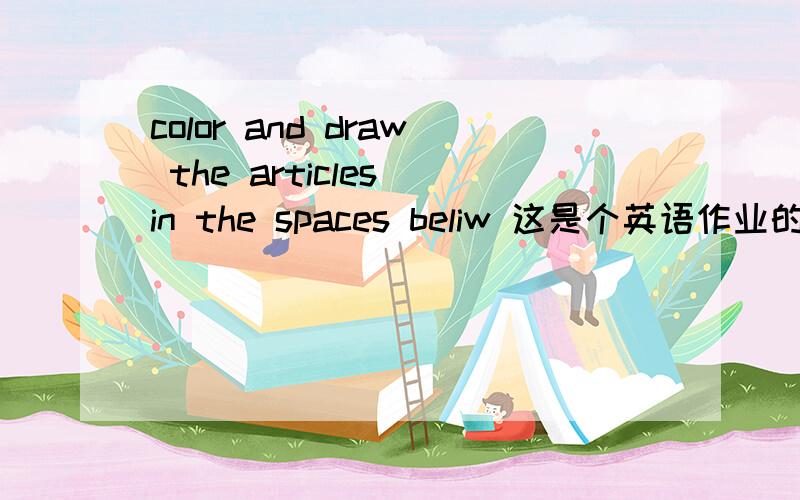 color and draw the articles in the spaces beliw 这是个英语作业的标题,看