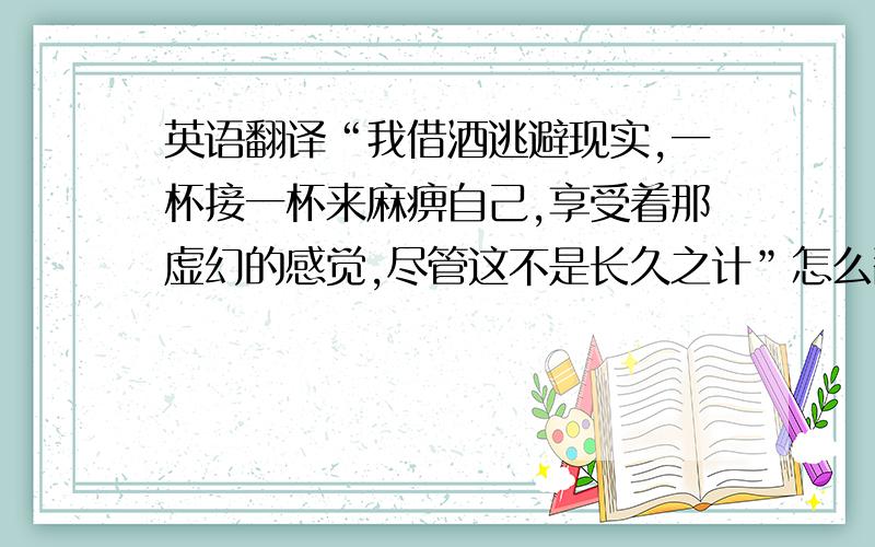 英语翻译“我借酒逃避现实,一杯接一杯来麻痹自己,享受着那虚幻的感觉,尽管这不是长久之计”怎么翻译?要够意境,够艺术感,够