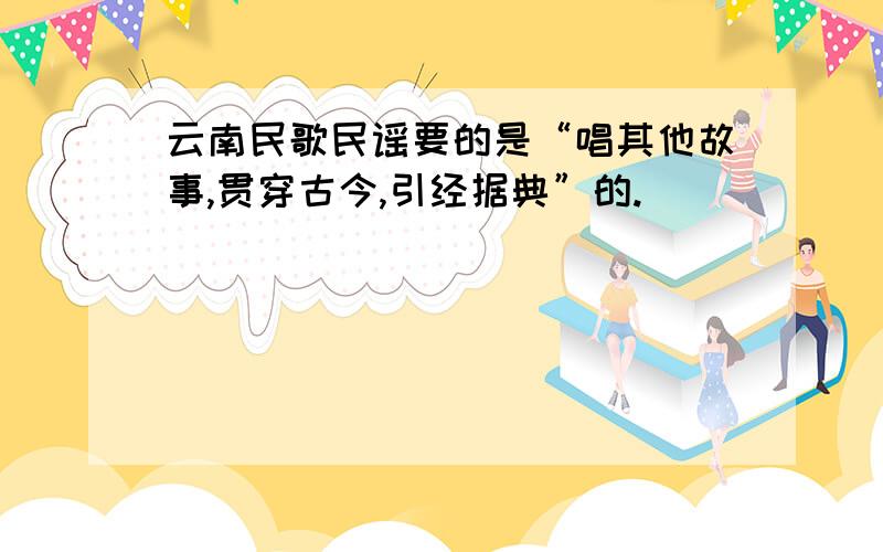 云南民歌民谣要的是“唱其他故事,贯穿古今,引经据典”的.