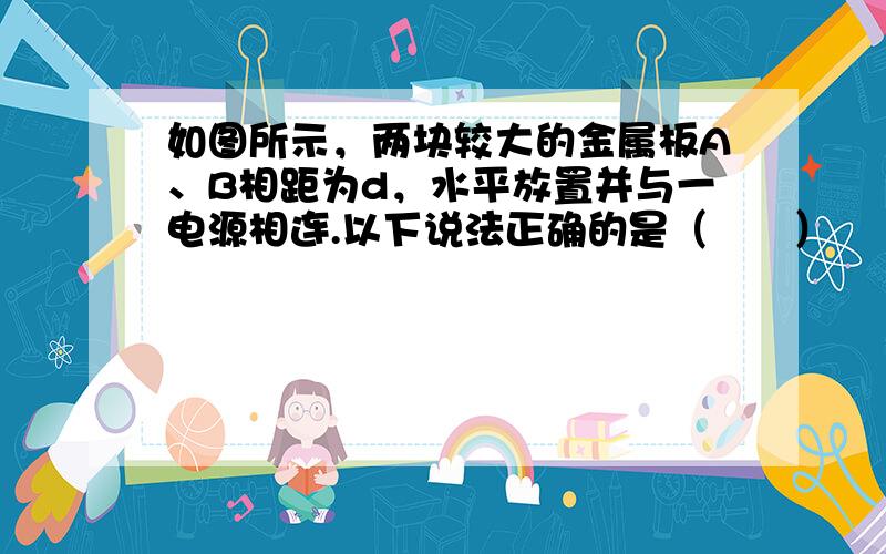 如图所示，两块较大的金属板A、B相距为d，水平放置并与一电源相连.以下说法正确的是（　　）